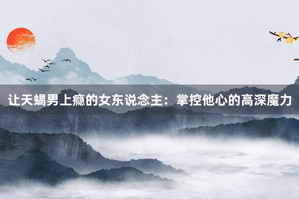 让天蝎男上瘾的女东说念主：掌控他心的高深魔力