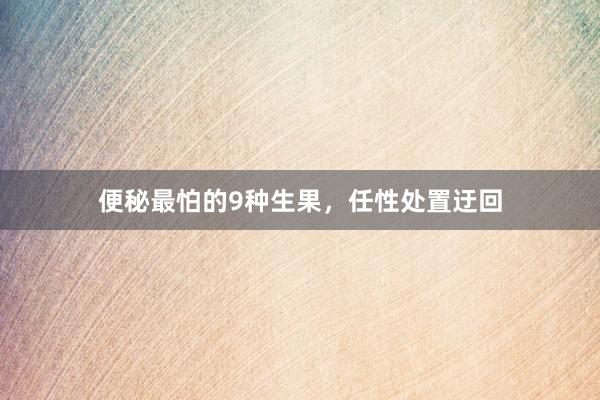 便秘最怕的9种生果，任性处置迂回